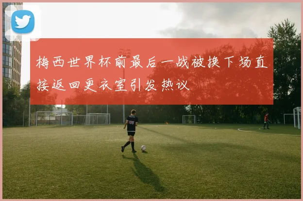 梅西世界杯前最后一战被换下场直接返回更衣室引发热议
