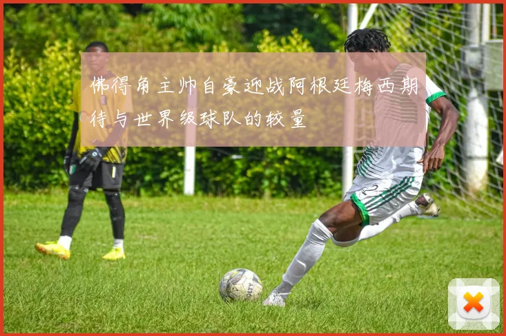 佛得角主帅自豪迎战阿根廷梅西期待与世界级球队的较量