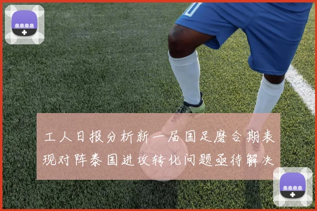 工人日报分析新一届国足磨合期表现对阵泰国进攻转化问题亟待解决