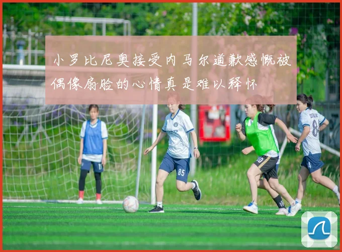 小罗比尼奥接受内马尔道歉感慨被偶像扇脸的心情真是难以释怀
