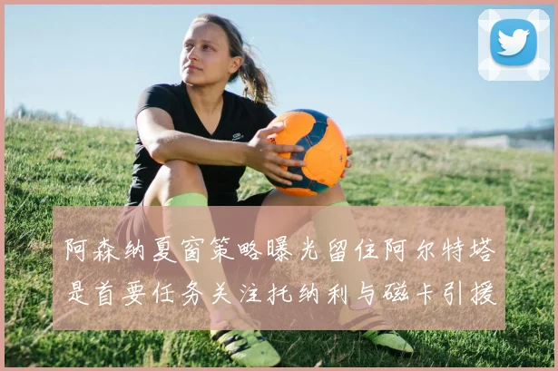 阿森纳夏窗策略曝光留住阿尔特塔是首要任务关注托纳利与磁卡引援动态