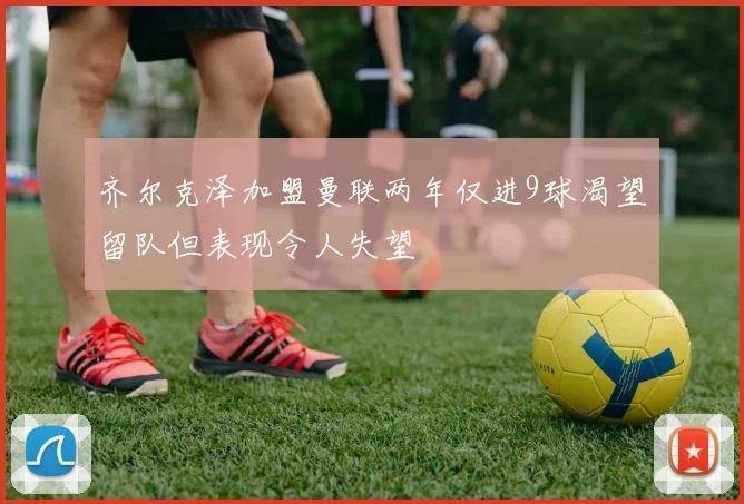 齐尔克泽加盟曼联两年仅进9球渴望留队但表现令人失望
