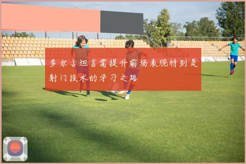 多尔古坦言需提升前场表现特别是射门技术的学习之路