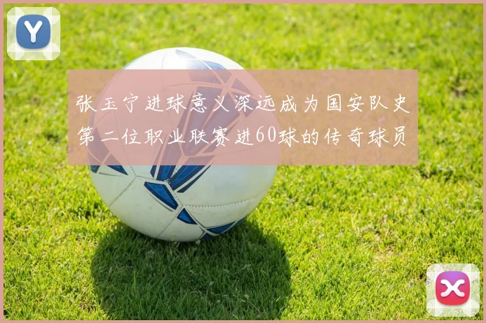 张玉宁进球意义深远成为国安队史第二位职业联赛进60球的传奇球员