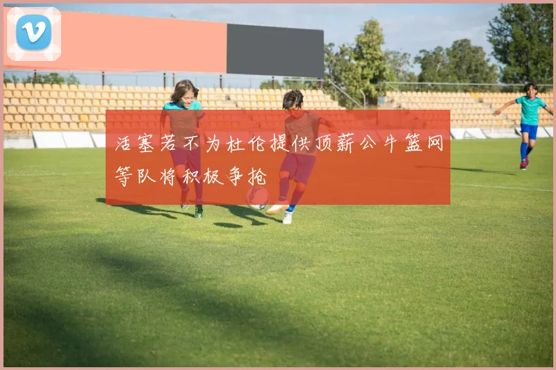 活塞若不为杜伦提供顶薪公牛篮网等队将积极争抢