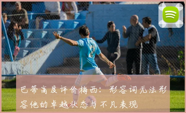 巴蒂高度评价梅西：形容词无法形容他的卓越状态与不凡表现
