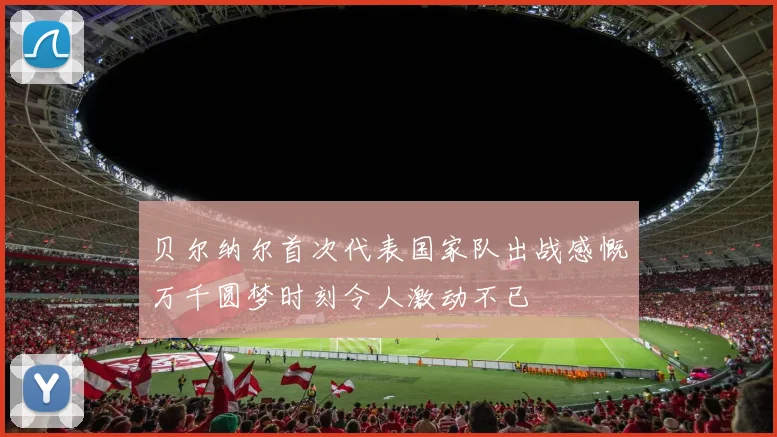 贝尔纳尔首次代表国家队出战感慨万千圆梦时刻令人激动不已