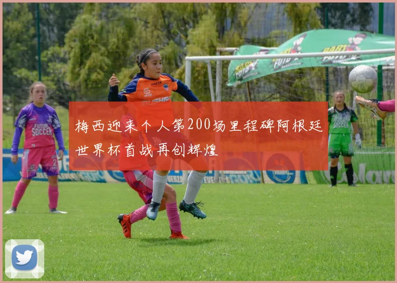 梅西迎来个人第200场里程碑阿根廷世界杯首战再创辉煌