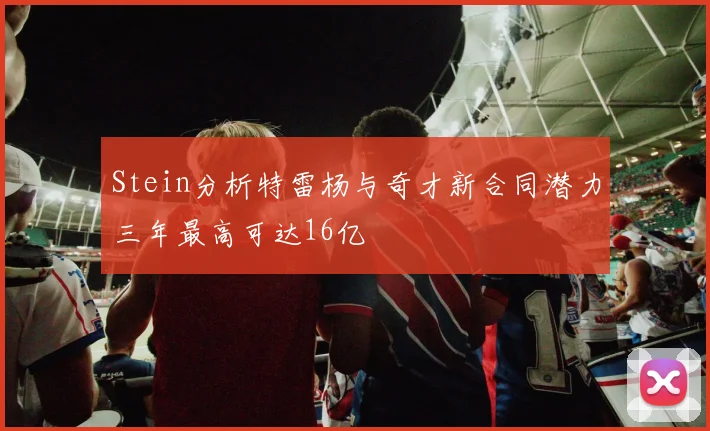 Stein分析特雷杨与奇才新合同潜力三年最高可达16亿