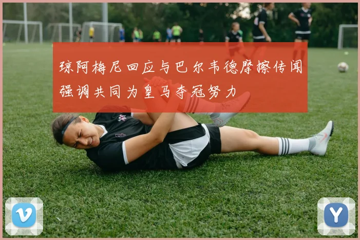 琼阿梅尼回应与巴尔韦德摩擦传闻强调共同为皇马夺冠努力