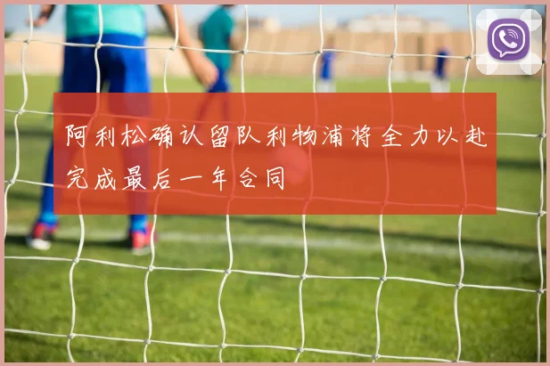 阿利松确认留队利物浦将全力以赴完成最后一年合同