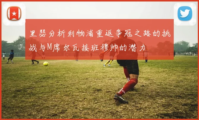 里瑟分析利物浦重返争冠之路的挑战与M席尔瓦接班穆帅的潜力