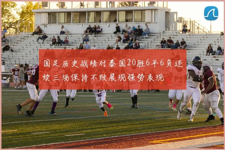 国足历史战绩对泰国20胜6平6负连续三场保持不败展现强势表现